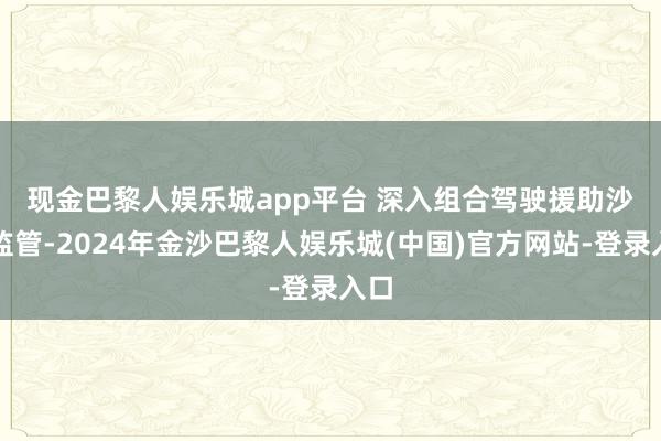 现金巴黎人娱乐城app平台 　　深入组合驾驶援助沙盒监管-2024年金沙巴黎人娱乐城(中国)官方网站-登录入口