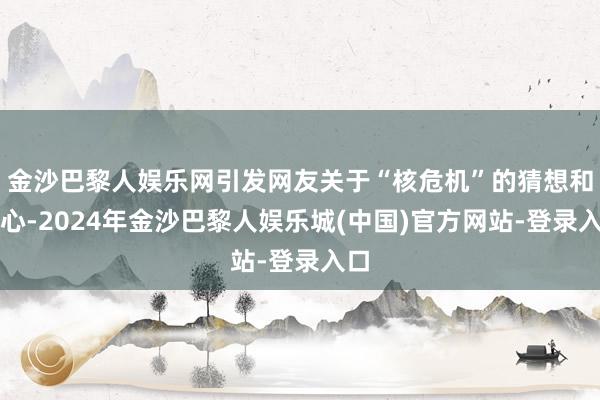 金沙巴黎人娱乐网引发网友关于“核危机”的猜想和担心-2024年金沙巴黎人娱乐城(中国)官方网站-登录入口