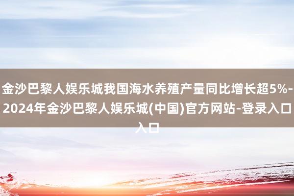 金沙巴黎人娱乐城我国海水养殖产量同比增长超5%-2024年金沙巴黎人娱乐城(中国)官方网站-登录入口