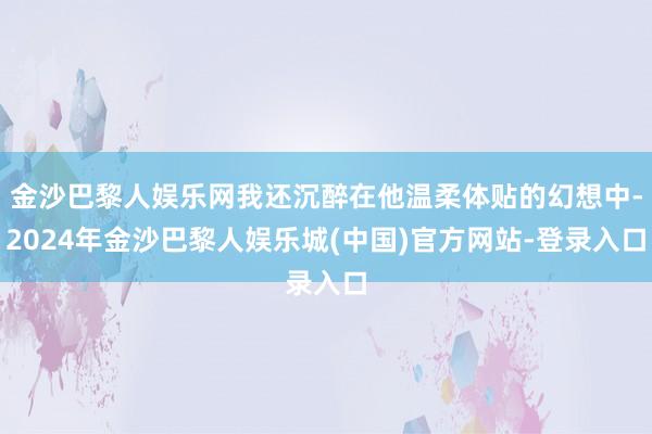 金沙巴黎人娱乐网我还沉醉在他温柔体贴的幻想中-2024年金沙巴黎人娱乐城(中国)官方网站-登录入口