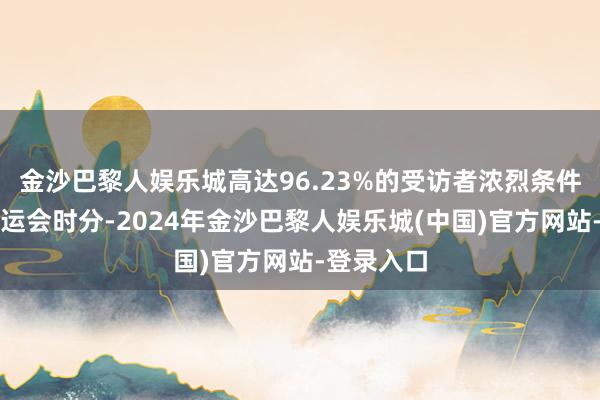 金沙巴黎人娱乐城高达96.23%的受访者浓烈条件在巴黎奥运会时分-2024年金沙巴黎人娱乐城(中国)官方网站-登录入口