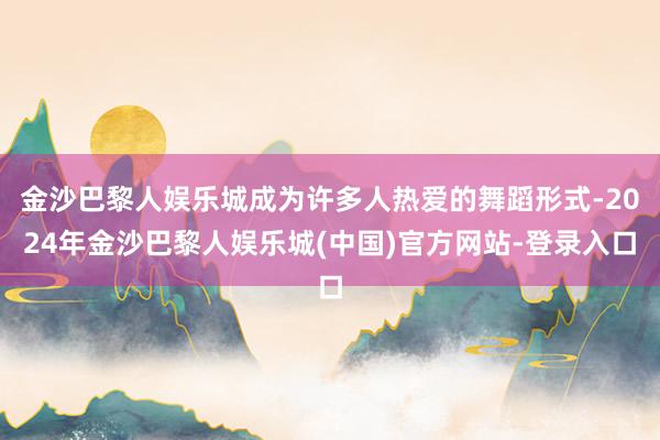 金沙巴黎人娱乐城成为许多人热爱的舞蹈形式-2024年金沙巴黎人娱乐城(中国)官方网站-登录入口