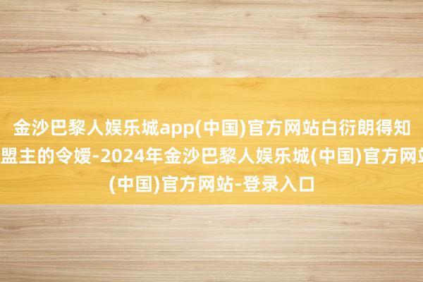 金沙巴黎人娱乐城app(中国)官方网站白衍朗得知对方是武林盟主的令嫒-2024年金沙巴黎人娱乐城(中国)官方网站-登录入口