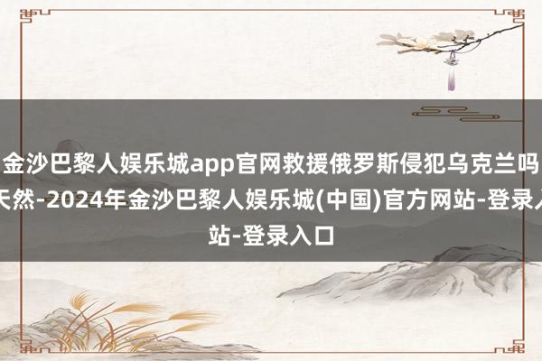 金沙巴黎人娱乐城app官网救援俄罗斯侵犯乌克兰吗？天然-2024年金沙巴黎人娱乐城(中国)官方网站-登录入口