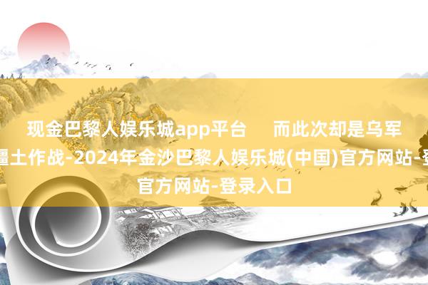 现金巴黎人娱乐城app平台     而此次却是乌军插足俄疆土作战-2024年金沙巴黎人娱乐城(中国)官方网站-登录入口