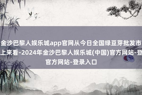 金沙巴黎人娱乐城app官网从今日全国绿豆芽批发市场价格上来看-2024年金沙巴黎人娱乐城(中国)官方网站-登录入口