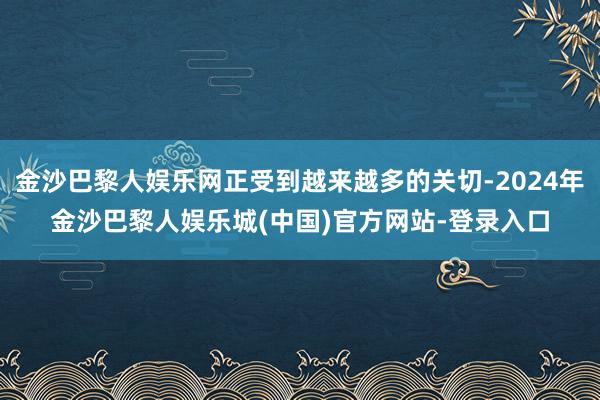 金沙巴黎人娱乐网正受到越来越多的关切-2024年金沙巴黎人娱乐城(中国)官方网站-登录入口