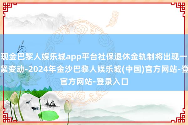 现金巴黎人娱乐城app平台社保退休金轨制将出现一系列要紧变动-2024年金沙巴黎人娱乐城(中国)官方网站-登录入口