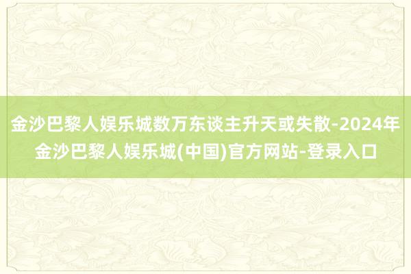 金沙巴黎人娱乐城数万东谈主升天或失散-2024年金沙巴黎人娱乐城(中国)官方网站-登录入口