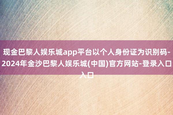 现金巴黎人娱乐城app平台以个人身份证为识别码-2024年金沙巴黎人娱乐城(中国)官方网站-登录入口