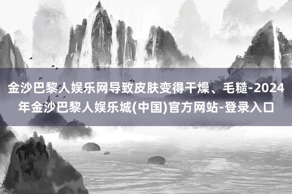 金沙巴黎人娱乐网导致皮肤变得干燥、毛糙-2024年金沙巴黎人娱乐城(中国)官方网站-登录入口