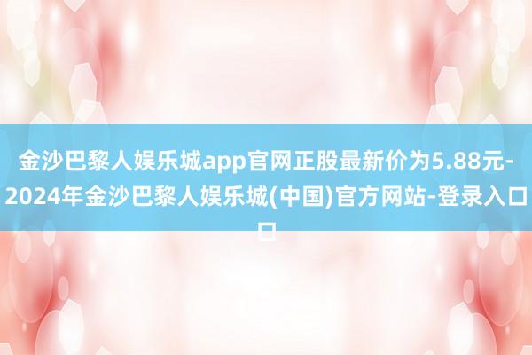 金沙巴黎人娱乐城app官网正股最新价为5.88元-2024年金沙巴黎人娱乐城(中国)官方网站-登录入口