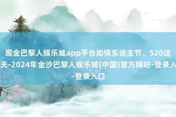 现金巴黎人娱乐城app平台如情东谈主节、520这一天-2024年金沙巴黎人娱乐城(中国)官方网站-登录入口