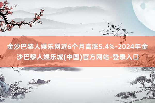 金沙巴黎人娱乐网近6个月高涨5.4%-2024年金沙巴黎人娱乐城(中国)官方网站-登录入口