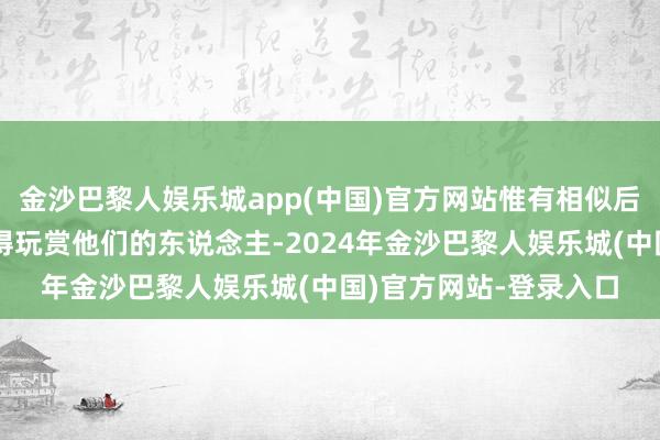 金沙巴黎人娱乐城app(中国)官方网站惟有相似后光四射、有魔力且懂得玩赏他们的东说念主-2024年金沙巴黎人娱乐城(中国)官方网站-登录入口