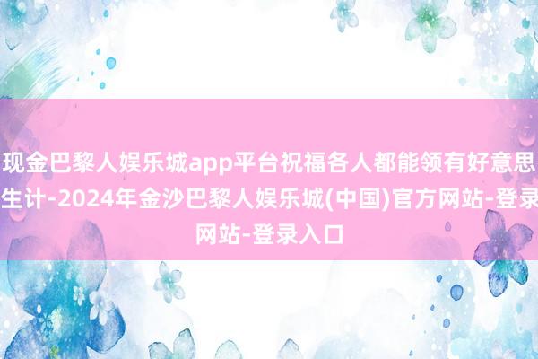 现金巴黎人娱乐城app平台祝福各人都能领有好意思好的生计-2024年金沙巴黎人娱乐城(中国)官方网站-登录入口