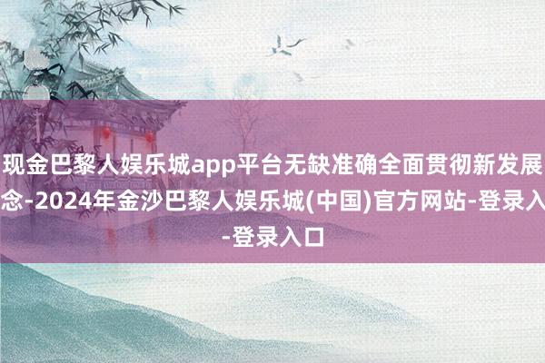 现金巴黎人娱乐城app平台无缺准确全面贯彻新发展理念-2024年金沙巴黎人娱乐城(中国)官方网站-登录入口