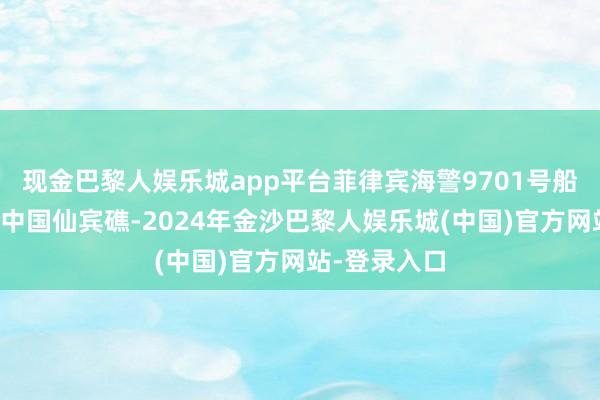 现金巴黎人娱乐城app平台菲律宾海警9701号船行恶淹留在中国仙宾礁-2024年金沙巴黎人娱乐城(中国)官方网站-登录入口