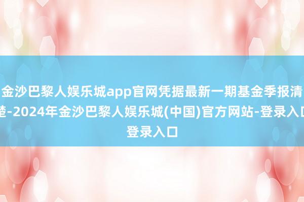 金沙巴黎人娱乐城app官网凭据最新一期基金季报清楚-2024年金沙巴黎人娱乐城(中国)官方网站-登录入口