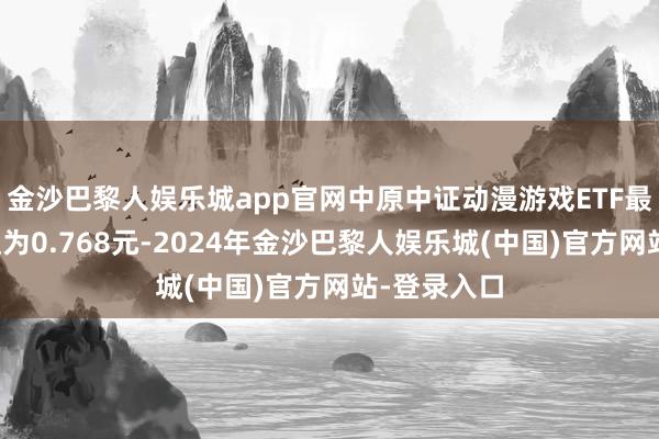 金沙巴黎人娱乐城app官网中原中证动漫游戏ETF最新单元净值为0.768元-2024年金沙巴黎人娱乐城(中国)官方网站-登录入口