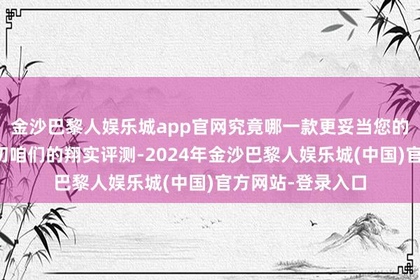 金沙巴黎人娱乐城app官网究竟哪一款更妥当您的需求？请不竭情切咱们的翔实评测-2024年金沙巴黎人娱乐城(中国)官方网站-登录入口