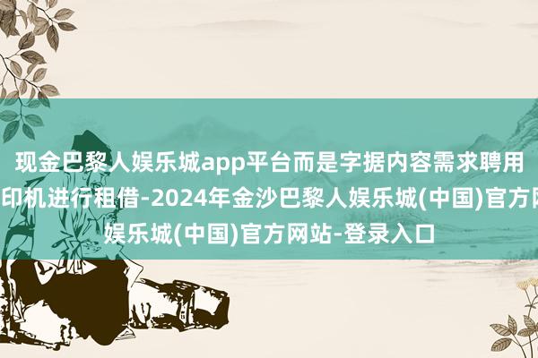 现金巴黎人娱乐城app平台而是字据内容需求聘用不同层次的复印机进行租借-2024年金沙巴黎人娱乐城(中国)官方网站-登录入口