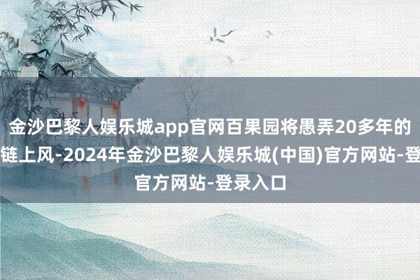 金沙巴黎人娱乐城app官网百果园将愚弄20多年的全产业链上风-2024年金沙巴黎人娱乐城(中国)官方网站-登录入口