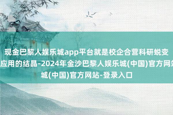 现金巴黎人娱乐城app平台就是校企合营科研蜕变和恶果转动应用的结晶-2024年金沙巴黎人娱乐城(中国)官方网站-登录入口