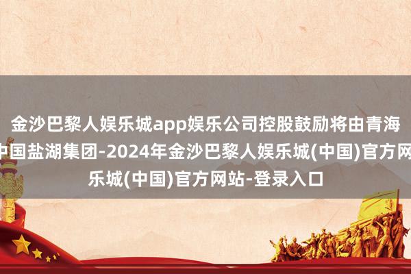 金沙巴黎人娱乐城app娱乐公司控股鼓励将由青海国投变更为中国盐湖集团-2024年金沙巴黎人娱乐城(中国)官方网站-登录入口