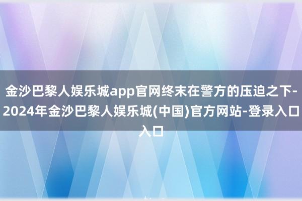 金沙巴黎人娱乐城app官网终末在警方的压迫之下-2024年金沙巴黎人娱乐城(中国)官方网站-登录入口