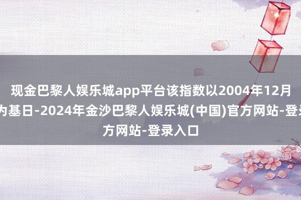 现金巴黎人娱乐城app平台该指数以2004年12月31日为基日-2024年金沙巴黎人娱乐城(中国)官方网站-登录入口