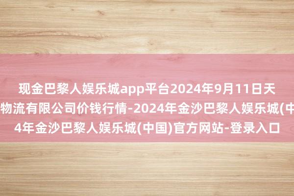 现金巴黎人娱乐城app平台2024年9月11日天津韩家墅海吉星农家具物流有限公司价钱行情-2024年金沙巴黎人娱乐城(中国)官方网站-登录入口