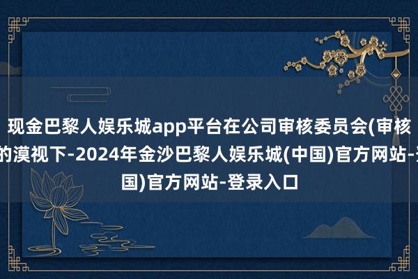 现金巴黎人娱乐城app平台在公司审核委员会(审核委员会)的漠视下-2024年金沙巴黎人娱乐城(中国)官方网站-登录入口