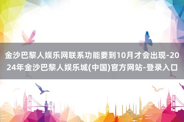 金沙巴黎人娱乐网联系功能要到10月才会出现-2024年金沙巴黎人娱乐城(中国)官方网站-登录入口