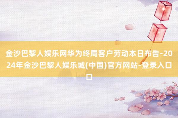 金沙巴黎人娱乐网华为终局客户劳动本日布告-2024年金沙巴黎人娱乐城(中国)官方网站-登录入口