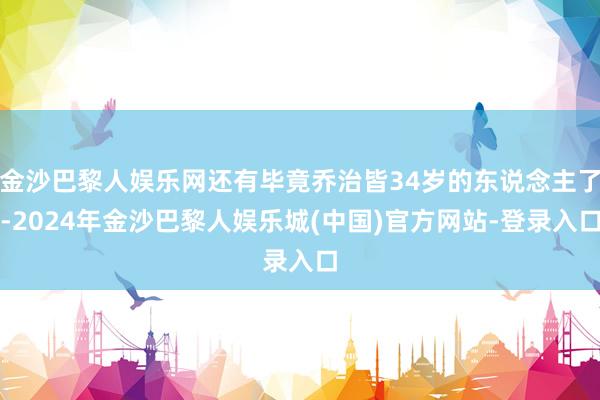 金沙巴黎人娱乐网还有毕竟乔治皆34岁的东说念主了-2024年金沙巴黎人娱乐城(中国)官方网站-登录入口