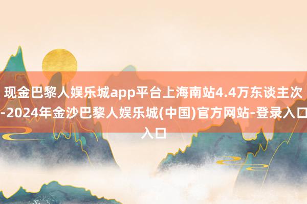 现金巴黎人娱乐城app平台上海南站4.4万东谈主次-2024年金沙巴黎人娱乐城(中国)官方网站-登录入口