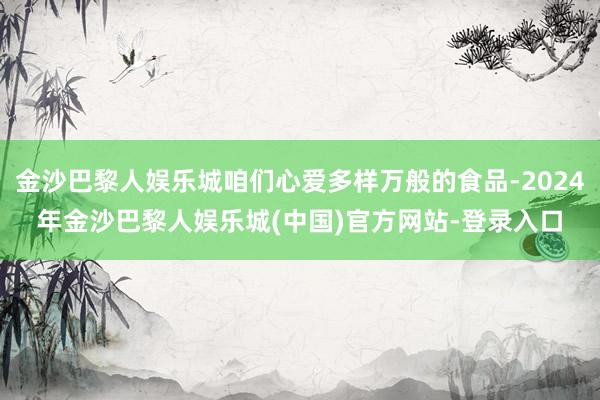 金沙巴黎人娱乐城咱们心爱多样万般的食品-2024年金沙巴黎人娱乐城(中国)官方网站-登录入口