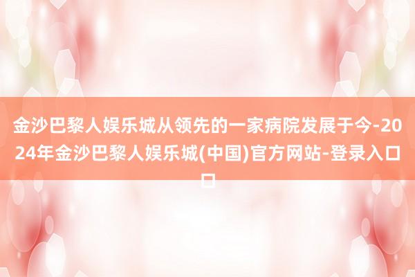 金沙巴黎人娱乐城从领先的一家病院发展于今-2024年金沙巴黎人娱乐城(中国)官方网站-登录入口