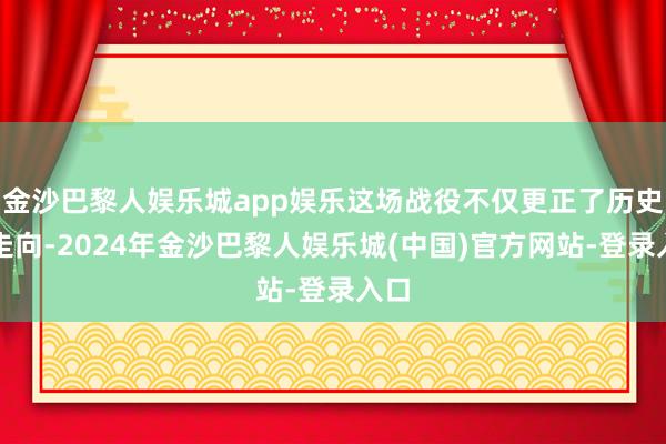 金沙巴黎人娱乐城app娱乐这场战役不仅更正了历史的走向-2024年金沙巴黎人娱乐城(中国)官方网站-登录入口