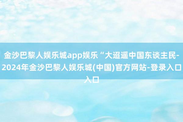 金沙巴黎人娱乐城app娱乐“大迢遥中国东谈主民-2024年金沙巴黎人娱乐城(中国)官方网站-登录入口