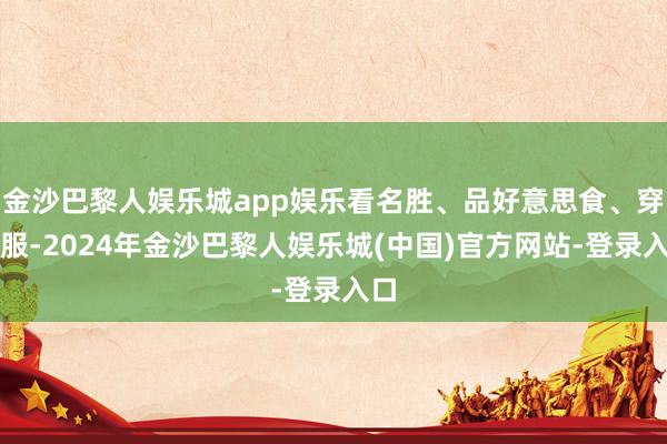 金沙巴黎人娱乐城app娱乐看名胜、品好意思食、穿汉服-2024年金沙巴黎人娱乐城(中国)官方网站-登录入口