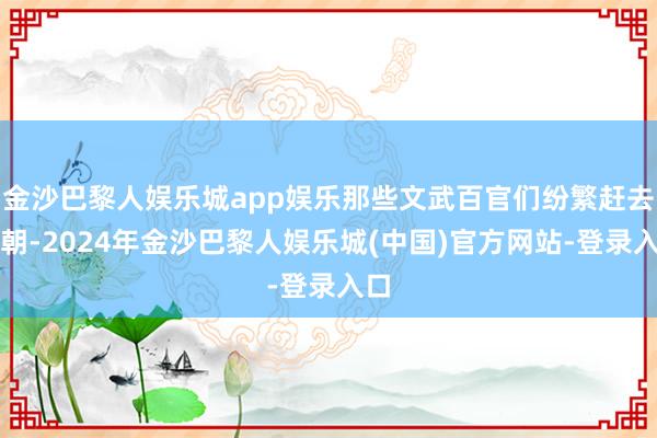 金沙巴黎人娱乐城app娱乐那些文武百官们纷繁赶去上朝-2024年金沙巴黎人娱乐城(中国)官方网站-登录入口