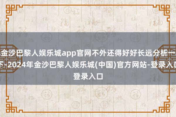 金沙巴黎人娱乐城app官网不外还得好好长远分析一下-2024年金沙巴黎人娱乐城(中国)官方网站-登录入口