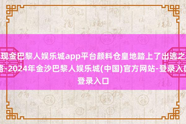 现金巴黎人娱乐城app平台颜料仓皇地踏上了出逃之路-2024年金沙巴黎人娱乐城(中国)官方网站-登录入口