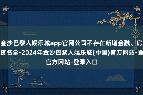 金沙巴黎人娱乐城app官网公司不存在新增金融、房地产投资名堂-2024年金沙巴黎人娱乐城(中国)官方网站-登录入口