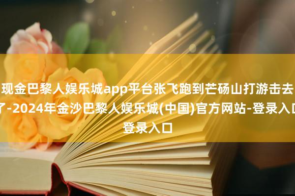 现金巴黎人娱乐城app平台张飞跑到芒砀山打游击去了-2024年金沙巴黎人娱乐城(中国)官方网站-登录入口