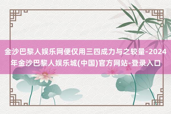 金沙巴黎人娱乐网便仅用三四成力与之较量-2024年金沙巴黎人娱乐城(中国)官方网站-登录入口