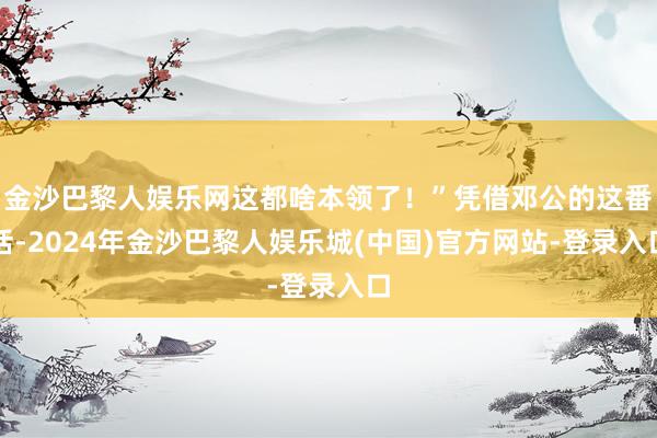 金沙巴黎人娱乐网这都啥本领了！”凭借邓公的这番话-2024年金沙巴黎人娱乐城(中国)官方网站-登录入口