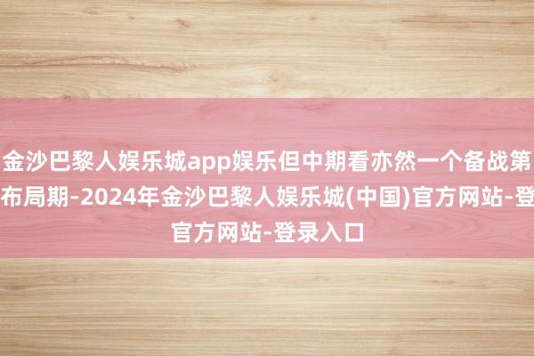 金沙巴黎人娱乐城app娱乐但中期看亦然一个备战第三段的布局期-2024年金沙巴黎人娱乐城(中国)官方网站-登录入口